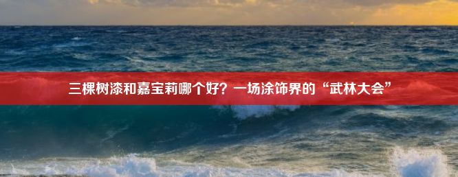 三棵树漆和嘉宝莉哪个好？一场涂饰界的“武林大会”