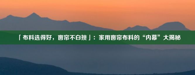 「布料选得好，窗帘不白挑」：家用窗帘布料的“内幕”大揭秘