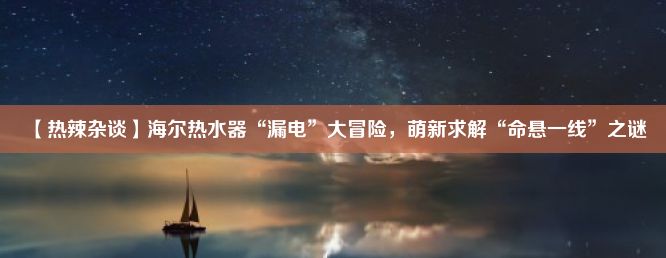 【热辣杂谈】海尔热水器“漏电”大冒险，萌新求解“命悬一线”之谜