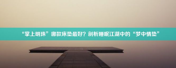 “掌上明珠”哪款床垫最好？剖析睡眠江湖中的“梦中情垫”