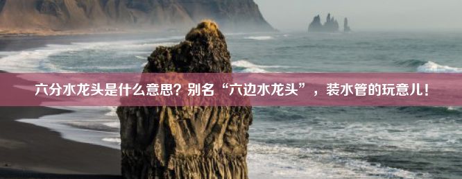 六分水龙头是什么意思？别名“六边水龙头”，装水管的玩意儿！