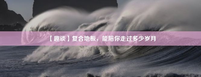 【趣谈】复合地板，能陪你走过多少岁月