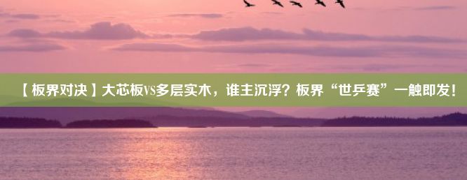 【板界对决】大芯板VS多层实木，谁主沉浮？板界“世乒赛”一触即发！