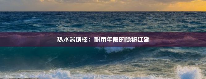 热水器镁棒：耐用年限的隐秘江湖