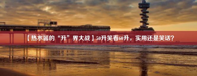 【热水器的“升”界大战】50升笑看60升，实用还是笑话？