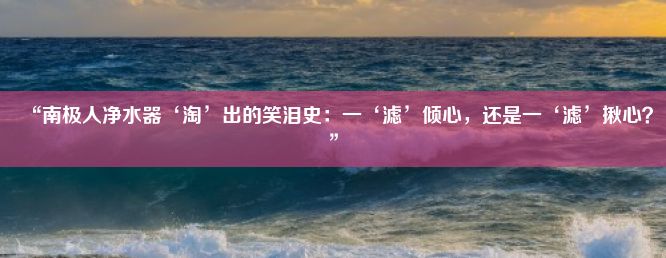 “南极人净水器‘淘’出的笑泪史：一‘滤’倾心，还是一‘滤’揪心？”