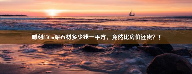 雕刻85Cm深石材多少钱一平方，竟然比房价还贵？！