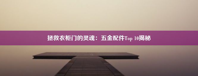 拯救衣柜门的灵魂：五金配件Top 10揭秘