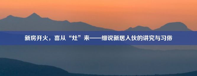 新房开火，喜从“灶”来——细说新居入伙的讲究与习俗