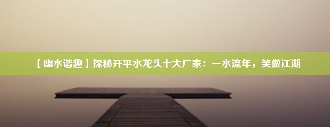 【幽水谐趣】探秘开平水龙头十大厂家：一水流年，笑傲江湖