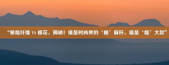 “聚酯纤维 VS 棉花，揭秘！谁是时尚界的‘棉’麻杆，谁是‘酯’大款”