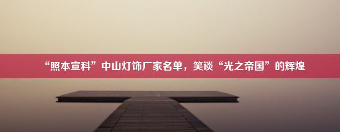 “照本宣科”中山灯饰厂家名单，笑谈“光之帝国”的辉煌