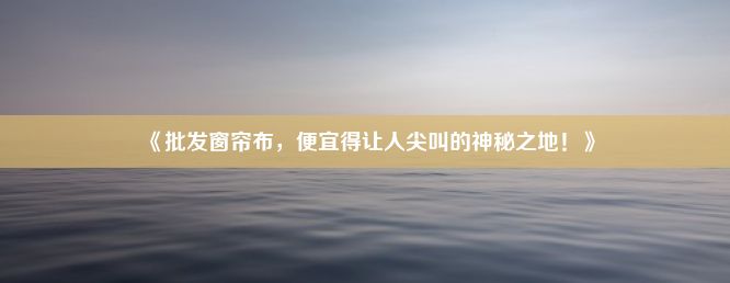 《批发窗帘布，便宜得让人尖叫的神秘之地！》