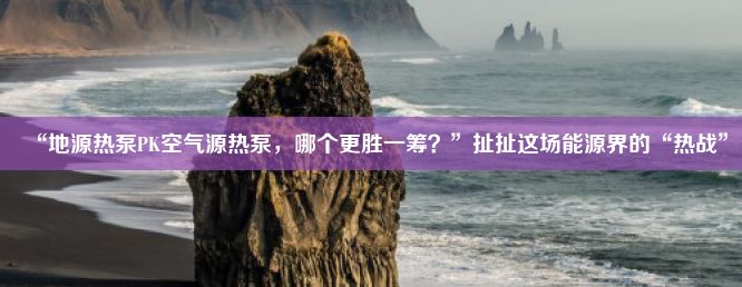 “地源热泵PK空气源热泵，哪个更胜一筹？”扯扯这场能源界的“热战”