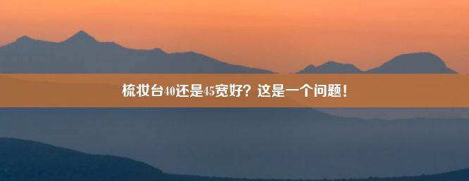 梳妆台40还是45宽好？这是一个问题！