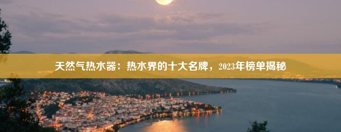 天然气热水器：热水界的十大名牌，2023年榜单揭秘