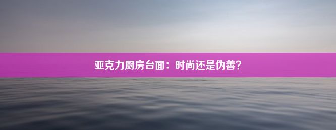 亚克力厨房台面：时尚还是伪善？