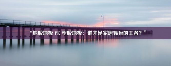 “地胶地板 PK 塑胶地板：谁才是家居舞台的王者？”