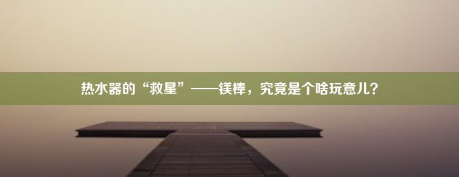 热水器的“救星”——镁棒，究竟是个啥玩意儿？