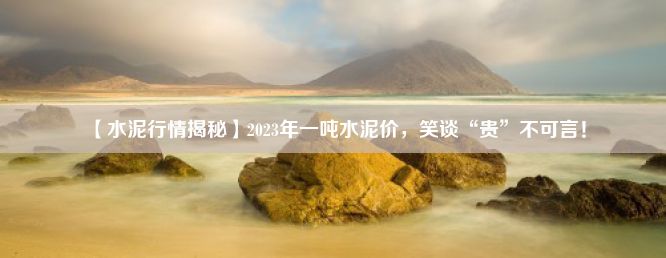 【水泥行情揭秘】2023年一吨水泥价，笑谈“贵”不可言！