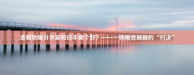 金朝地暖分水器和日丰哪个好？——一场暖意融融的“对决”