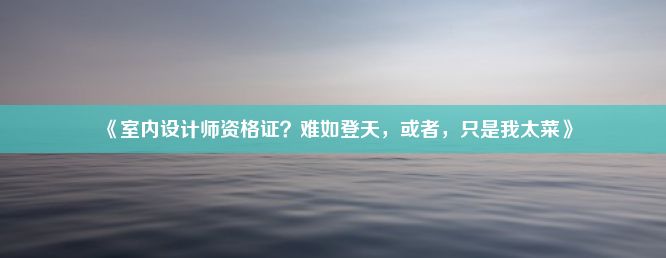 《室内设计师资格证？难如登天，或者，只是我太菜》