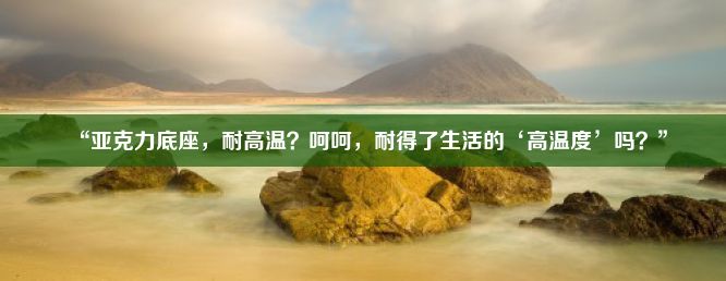 “亚克力底座，耐高温？呵呵，耐得了生活的‘高温度’吗？”