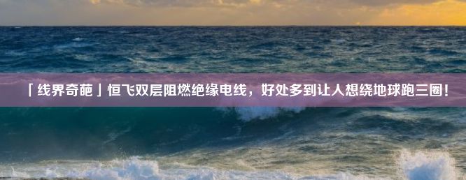 「线界奇葩」恒飞双层阻燃绝缘电线，好处多到让人想绕地球跑三圈！