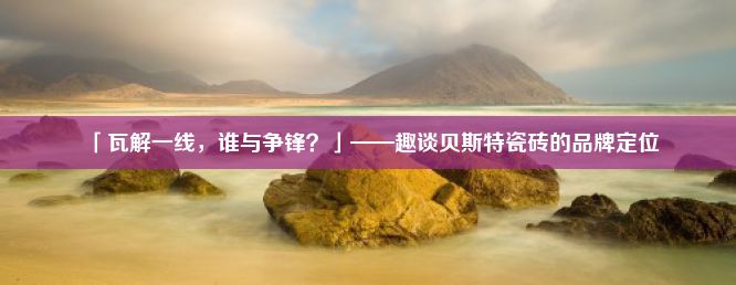 「瓦解一线，谁与争锋？」——趣谈贝斯特瓷砖的品牌定位