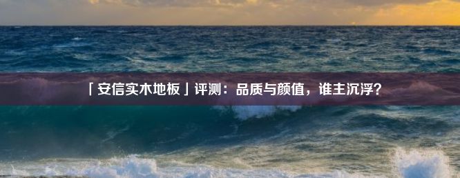 「安信实木地板」评测：品质与颜值，谁主沉浮？