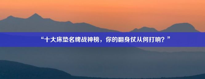 “十大床垫名牌战神榜，你的翻身仗从何打响？”