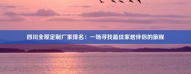 四川全屋定制厂家排名：一场寻找最佳家居伴侣的旅程