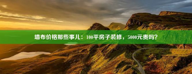 墙布价格那些事儿：100平房子装修，5000元贵吗？