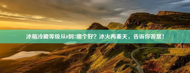 冰箱冷藏等级从0到7哪个好？冰火两重天，告诉你答案！