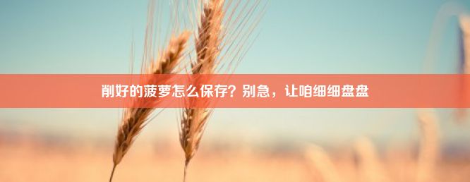 削好的菠萝怎么保存？别急，让咱细细盘盘