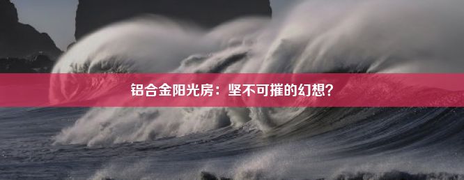 铝合金阳光房：坚不可摧的幻想？