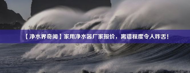 【净水界奇闻】家用净水器厂家报价，离谱程度令人咋舌！