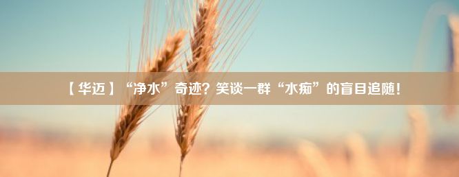 【华迈】“净水”奇迹？笑谈一群“水痴”的盲目追随！