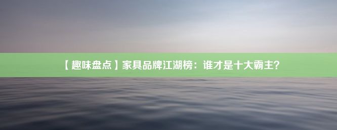 【趣味盘点】家具品牌江湖榜：谁才是十大霸主？