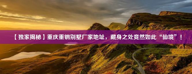 【独家揭秘】重庆重钢别墅厂家地址，藏身之处竟然如此“仙境”！