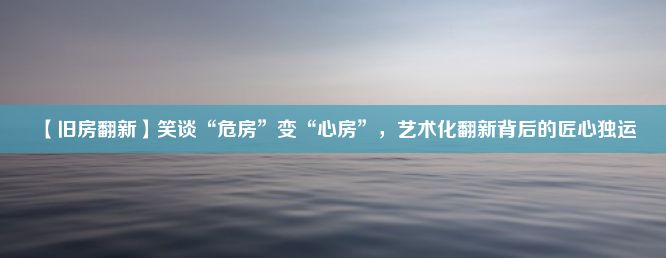 【旧房翻新】笑谈“危房”变“心房”，艺术化翻新背后的匠心独运