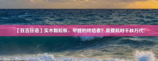 【狂言狂语】实木颗粒板，甲醛的终结者？竟要耗时千秋万代!