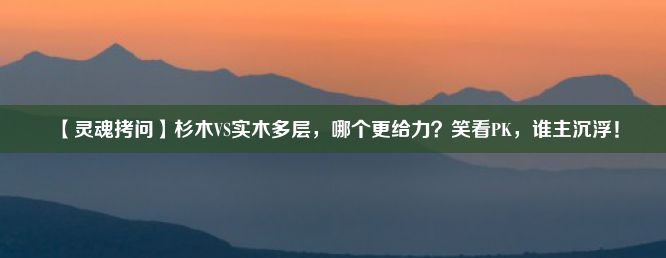 【灵魂拷问】杉木VS实木多层，哪个更给力？笑看PK，谁主沉浮！