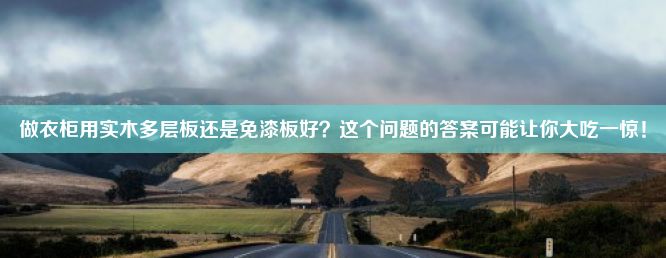 做衣柜用实木多层板还是免漆板好？这个问题的答案可能让你大吃一惊！