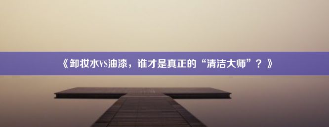 《卸妆水VS油漆，谁才是真正的“清洁大师”？》