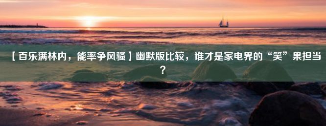 【百乐满林内，能率争风骚】幽默版比较，谁才是家电界的“笑”果担当？