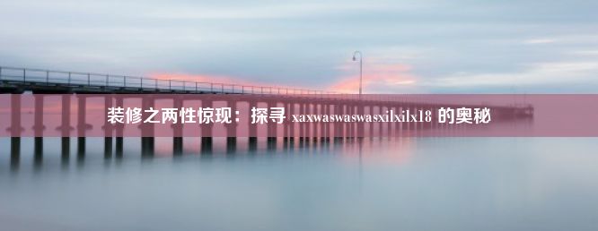 装修之两性惊现：探寻 xaxwaswaswasxilxilx18 的奥秘